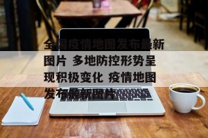 全国疫情地图发布最新图片 多地防控形势呈现积极变化 疫情地图发布最新图片