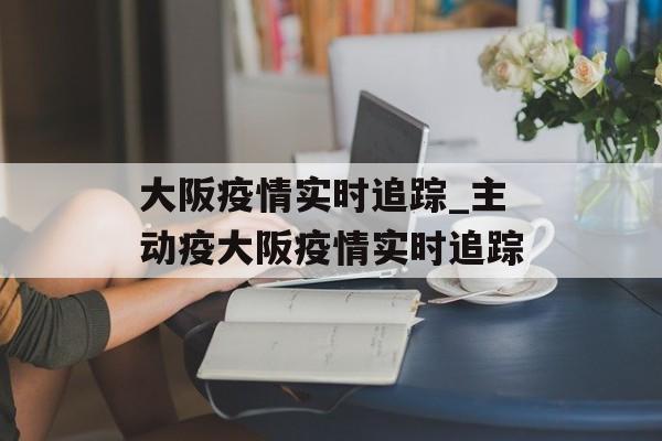 大阪疫情实时追踪_主动疫大阪疫情实时追踪