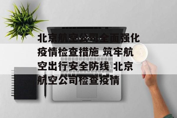 北京航空公司全面强化疫情检查措施 筑牢航空出行安全防线 北京航空公司检查疫情