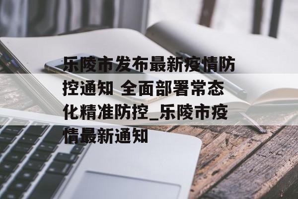 乐陵市发布最新疫情防控通知 全面部署常态化精准防控_乐陵市疫情最新通知