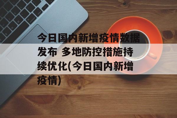 今日国内新增疫情数据发布 多地防控措施持续优化(今日国内新增疫情)