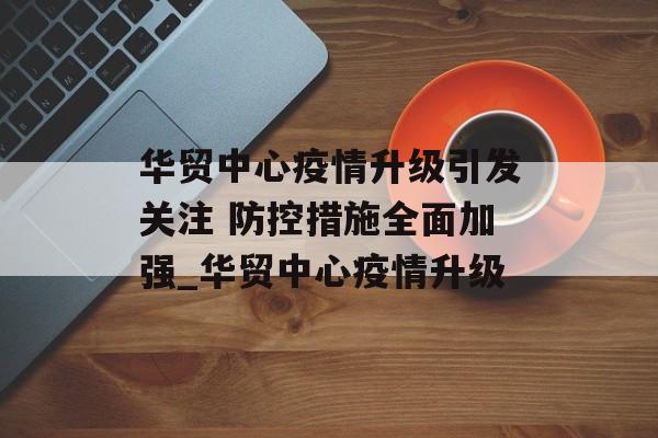 华贸中心疫情升级引发关注 防控措施全面加强_华贸中心疫情升级