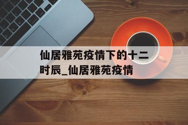 仙居雅苑疫情下的十二时辰_仙居雅苑疫情