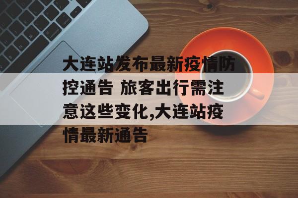 大连站发布最新疫情防控通告 旅客出行需注意这些变化,大连站疫情最新通告