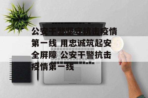 公安干警坚守抗击疫情第一线 用忠诚筑起安全屏障 公安干警抗击疫情第一线