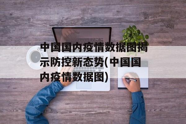 中国国内疫情数据图揭示防控新态势(中国国内疫情数据图)