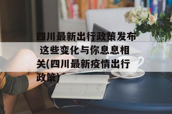 四川最新出行政策发布 这些变化与你息息相关(四川最新疫情出行政策)