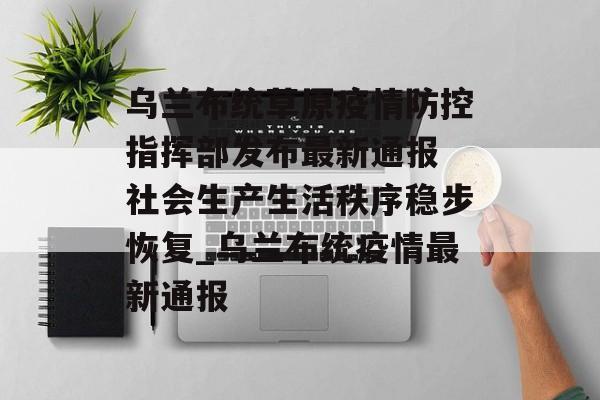 乌兰布统草原疫情防控指挥部发布最新通报 社会生产生活秩序稳步恢复_乌兰布统疫情最新通报