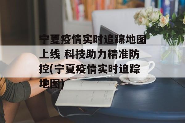宁夏疫情实时追踪地图上线 科技助力精准防控(宁夏疫情实时追踪地图)