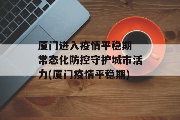 厦门进入疫情平稳期 常态化防控守护城市活力(厦门疫情平稳期)