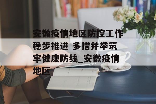 安徽疫情地区防控工作稳步推进 多措并举筑牢健康防线_安徽疫情地区