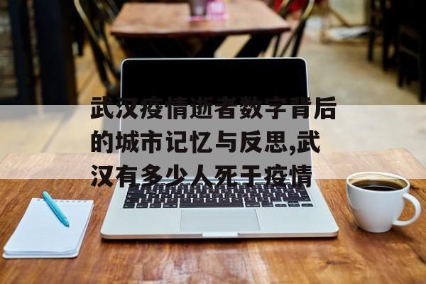 武汉疫情逝者数字背后的城市记忆与反思,武汉有多少人死于疫情