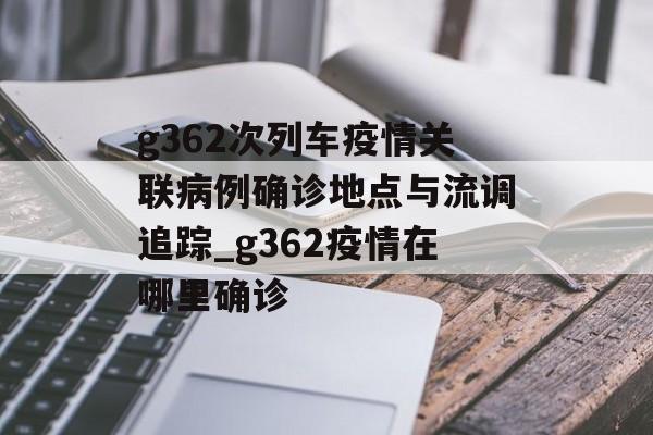 g362次列车疫情关联病例确诊地点与流调追踪_g362疫情在哪里确诊