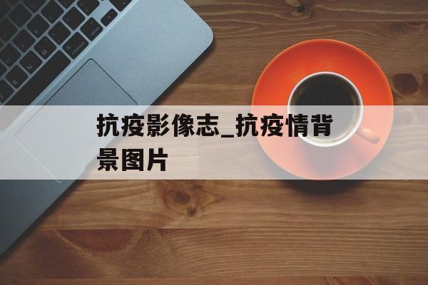 抗疫影像志_抗疫情背景图片