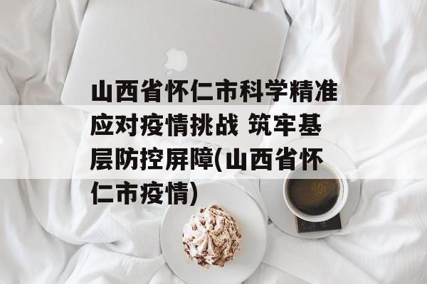 山西省怀仁市科学精准应对疫情挑战 筑牢基层防控屏障(山西省怀仁市疫情)