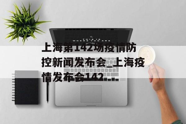 上海第142场疫情防控新闻发布会_上海疫情发布会142
