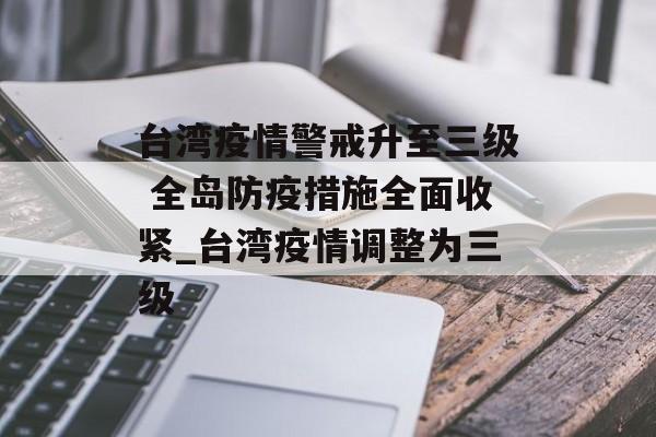台湾疫情警戒升至三级 全岛防疫措施全面收紧_台湾疫情调整为三级