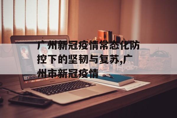 广州新冠疫情常态化防控下的坚韧与复苏,广州市新冠疫情
