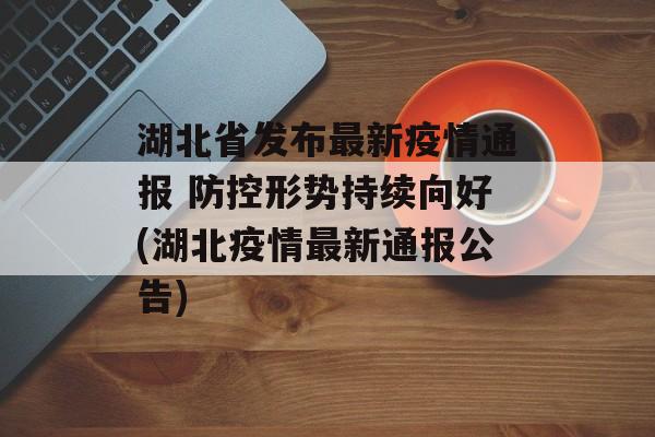 湖北省发布最新疫情通报 防控形势持续向好(湖北疫情最新通报公告)