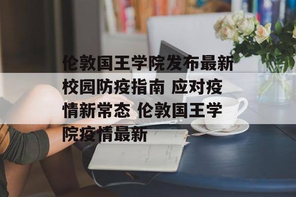 伦敦国王学院发布最新校园防疫指南 应对疫情新常态 伦敦国王学院疫情最新
