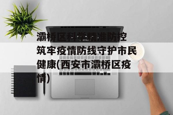 灞桥区科学精准防控 筑牢疫情防线守护市民健康(西安市灞桥区疫情)