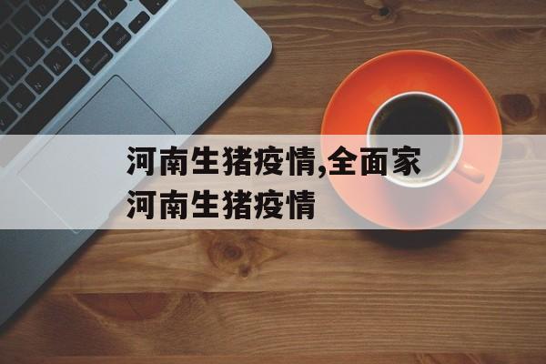 河南生猪疫情,全面家河南生猪疫情