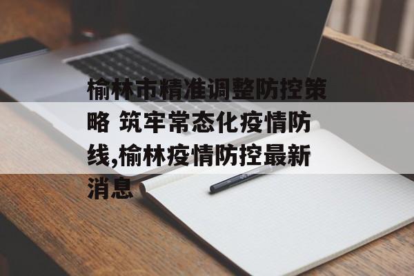 榆林市精准调整防控策略 筑牢常态化疫情防线,榆林疫情防控最新消息