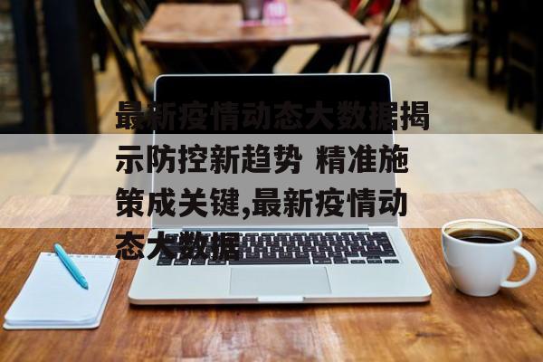 最新疫情动态大数据揭示防控新趋势 精准施策成关键,最新疫情动态大数据