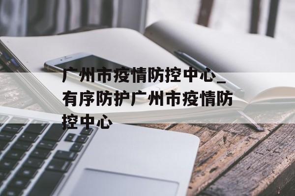 广州市疫情防控中心_有序防护广州市疫情防控中心